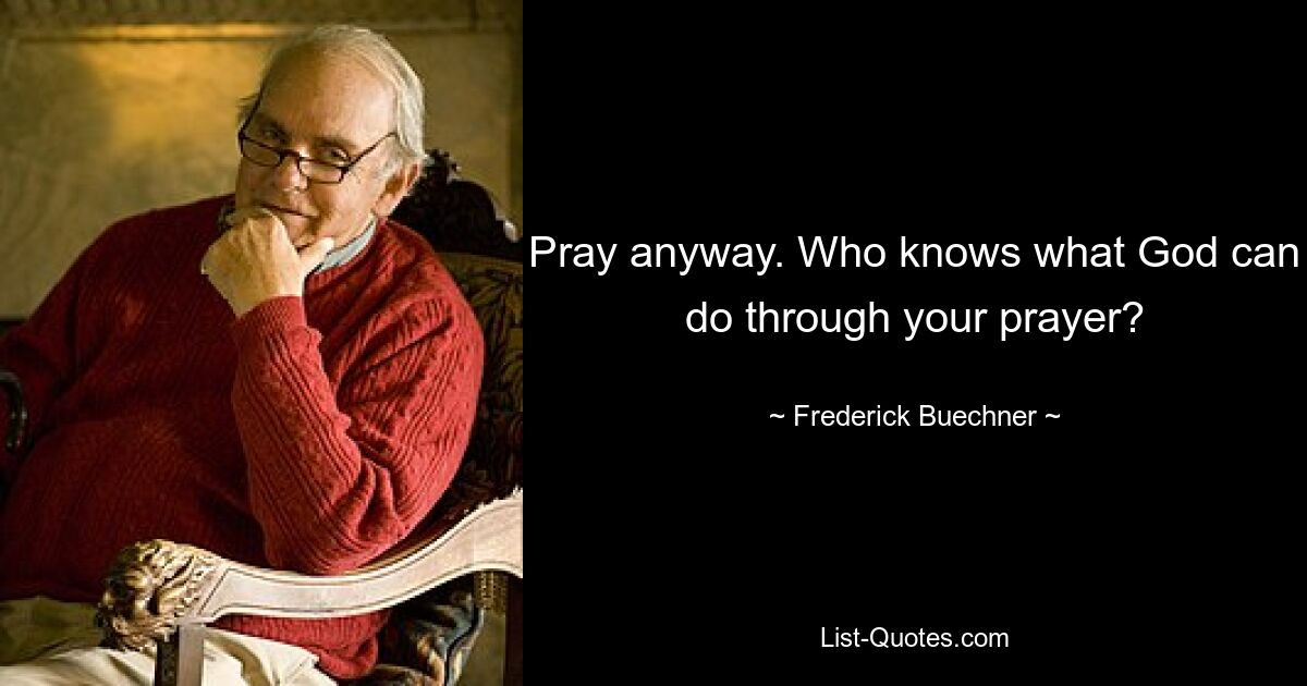 Pray anyway. Who knows what God can do through your prayer? — © Frederick Buechner