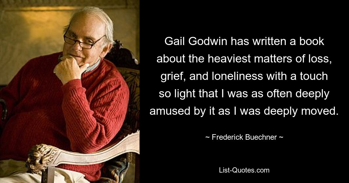 Gail Godwin has written a book about the heaviest matters of loss, grief, and loneliness with a touch so light that I was as often deeply amused by it as I was deeply moved. — © Frederick Buechner