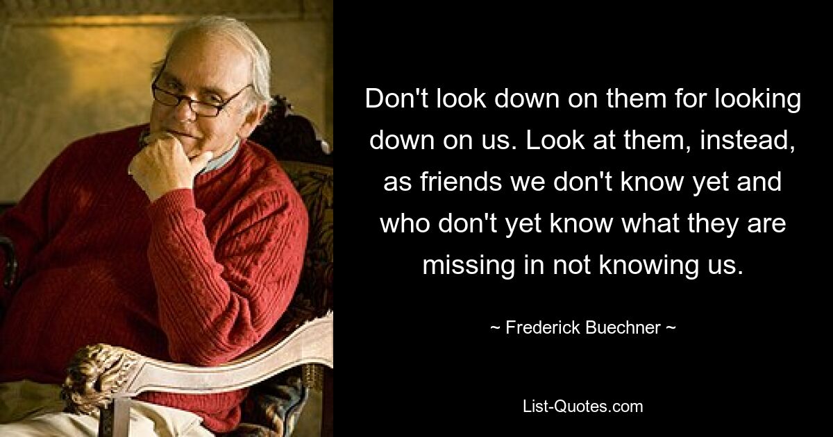 Don't look down on them for looking down on us. Look at them, instead, as friends we don't know yet and who don't yet know what they are missing in not knowing us. — © Frederick Buechner