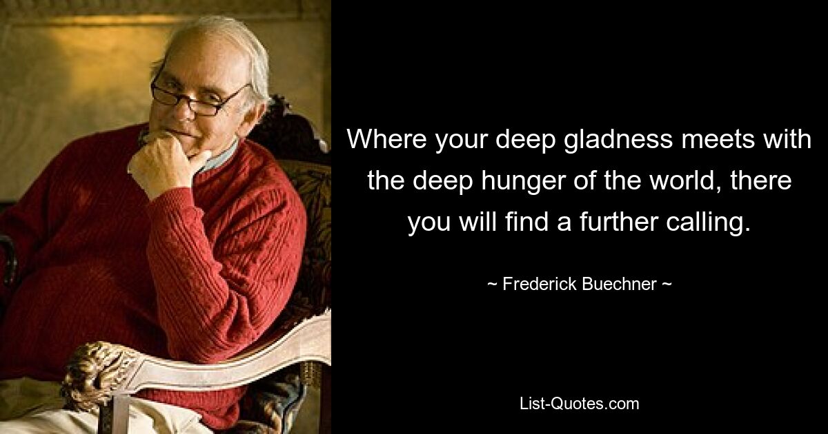 Where your deep gladness meets with the deep hunger of the world, there you will find a further calling. — © Frederick Buechner