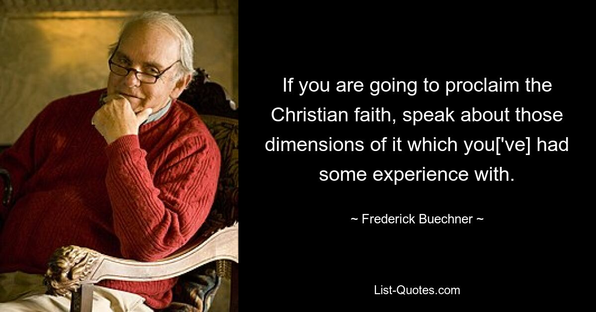 If you are going to proclaim the Christian faith, speak about those dimensions of it which you['ve] had some experience with. — © Frederick Buechner