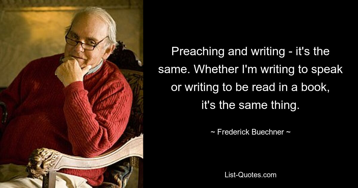 Preaching and writing - it's the same. Whether I'm writing to speak or writing to be read in a book, it's the same thing. — © Frederick Buechner