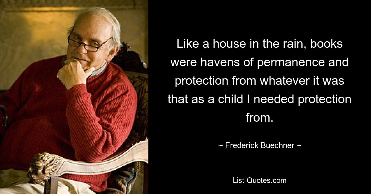 Like a house in the rain, books were havens of permanence and protection from whatever it was that as a child I needed protection from. — © Frederick Buechner