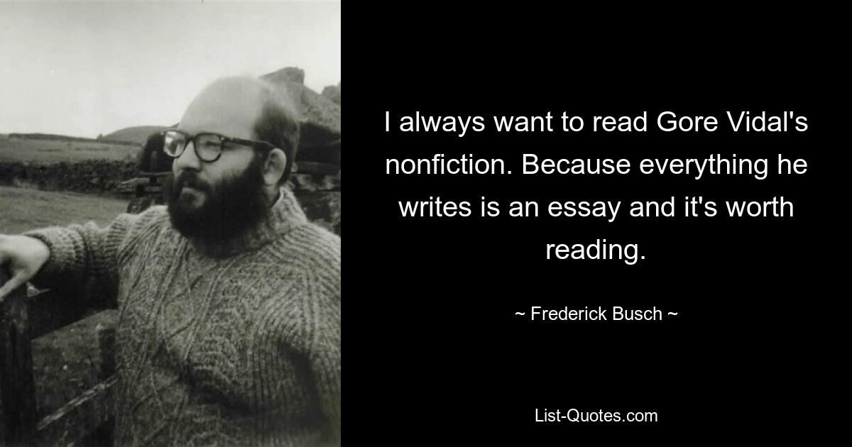 I always want to read Gore Vidal's nonfiction. Because everything he writes is an essay and it's worth reading. — © Frederick Busch