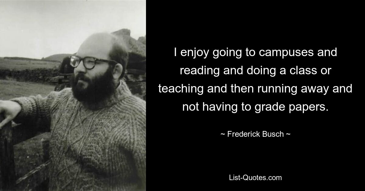 I enjoy going to campuses and reading and doing a class or teaching and then running away and not having to grade papers. — © Frederick Busch