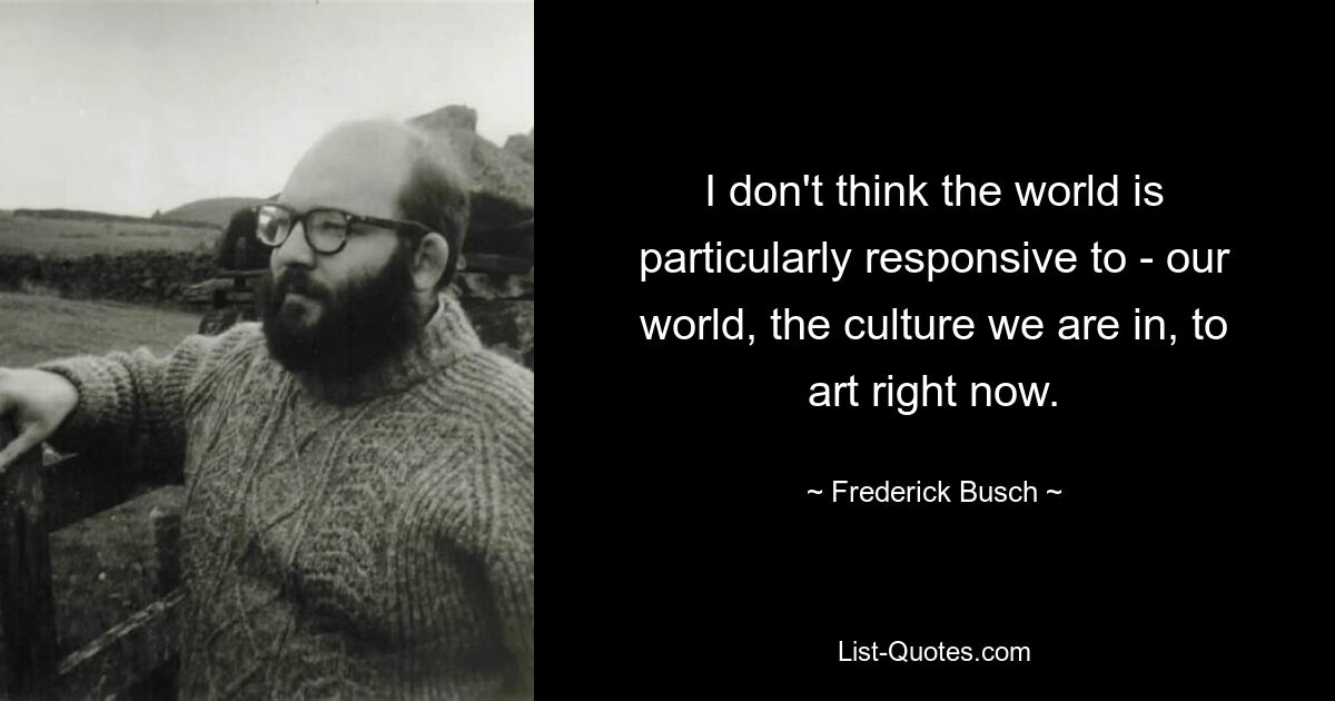 I don't think the world is particularly responsive to - our world, the culture we are in, to art right now. — © Frederick Busch