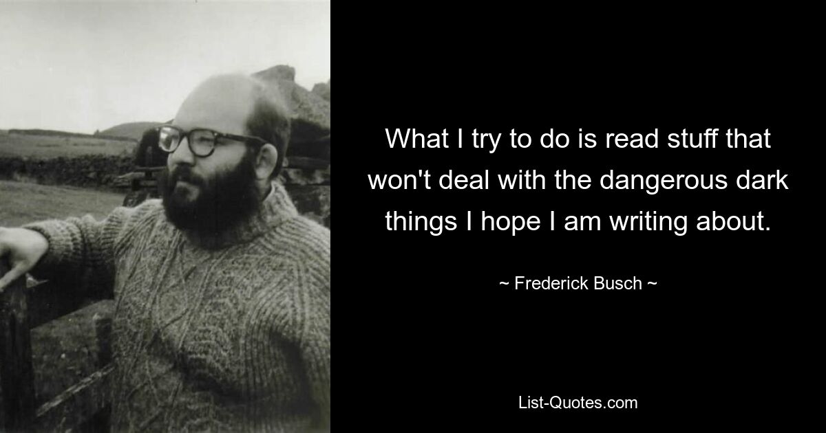 What I try to do is read stuff that won't deal with the dangerous dark things I hope I am writing about. — © Frederick Busch