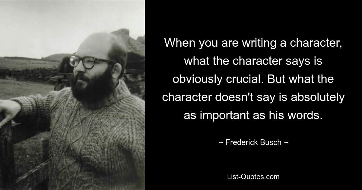 Wenn Sie eine Figur schreiben, ist es natürlich entscheidend, was die Figur sagt. Aber was der Charakter nicht sagt, ist absolut genauso wichtig wie seine Worte. — © Frederick Busch