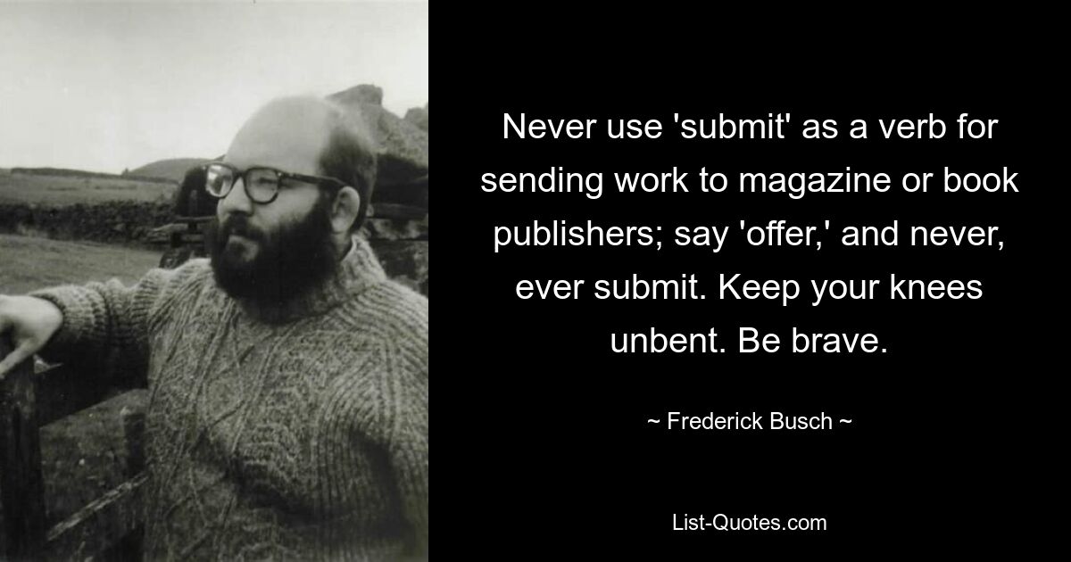 Never use 'submit' as a verb for sending work to magazine or book publishers; say 'offer,' and never, ever submit. Keep your knees unbent. Be brave. — © Frederick Busch