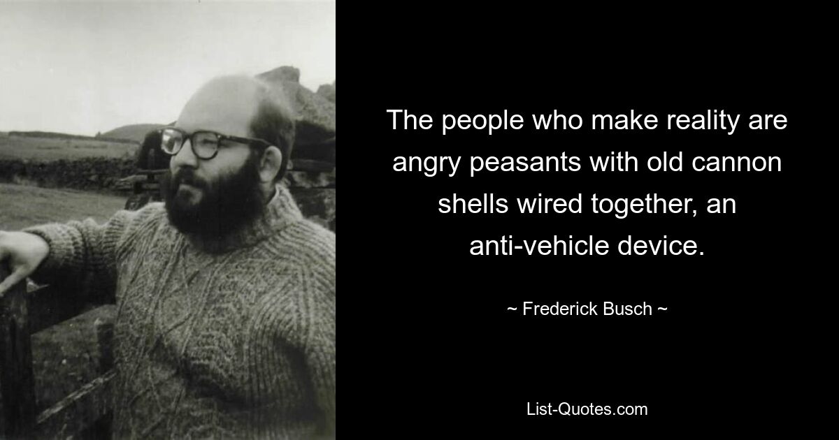 The people who make reality are angry peasants with old cannon shells wired together, an anti-vehicle device. — © Frederick Busch