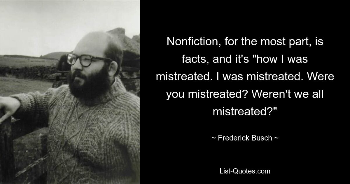 Nonfiction, for the most part, is facts, and it's "how I was mistreated. I was mistreated. Were you mistreated? Weren't we all mistreated?" — © Frederick Busch