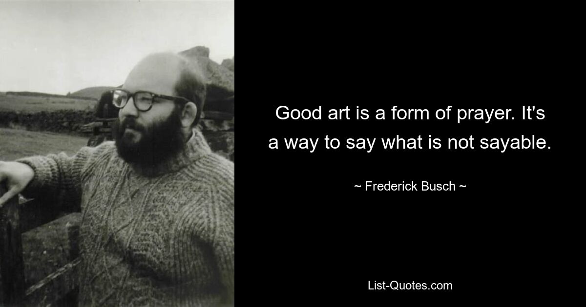 Good art is a form of prayer. It's a way to say what is not sayable. — © Frederick Busch