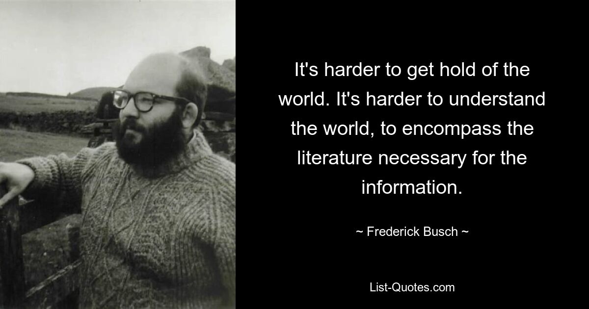 It's harder to get hold of the world. It's harder to understand the world, to encompass the literature necessary for the information. — © Frederick Busch