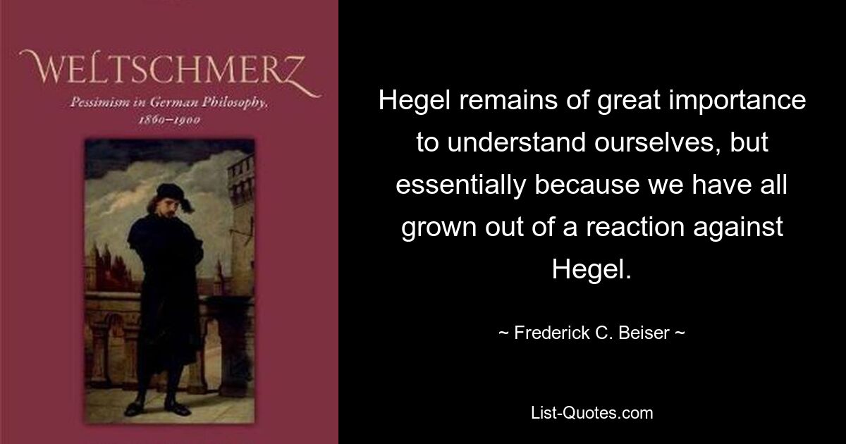 Hegel remains of great importance to understand ourselves, but essentially because we have all grown out of a reaction against Hegel. — © Frederick C. Beiser