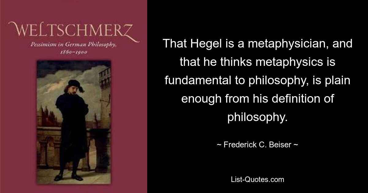 That Hegel is a metaphysician, and that he thinks metaphysics is fundamental to philosophy, is plain enough from his definition of philosophy. — © Frederick C. Beiser