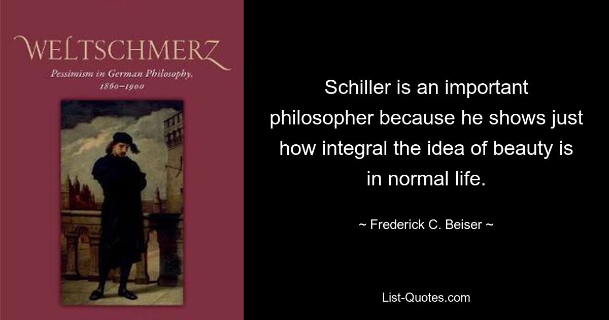 Schiller is an important philosopher because he shows just how integral the idea of beauty is in normal life. — © Frederick C. Beiser