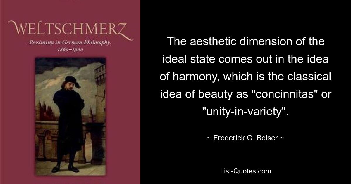 The aesthetic dimension of the ideal state comes out in the idea of harmony, which is the classical idea of beauty as "concinnitas" or "unity-in-variety". — © Frederick C. Beiser