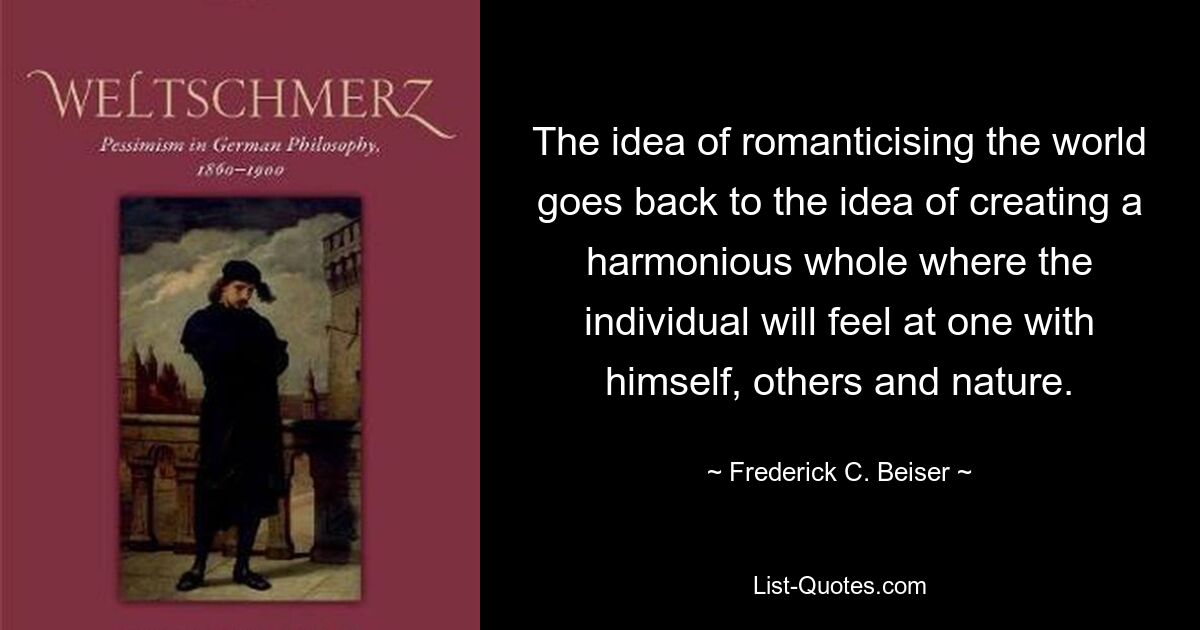 The idea of romanticising the world goes back to the idea of creating a harmonious whole where the individual will feel at one with himself, others and nature. — © Frederick C. Beiser