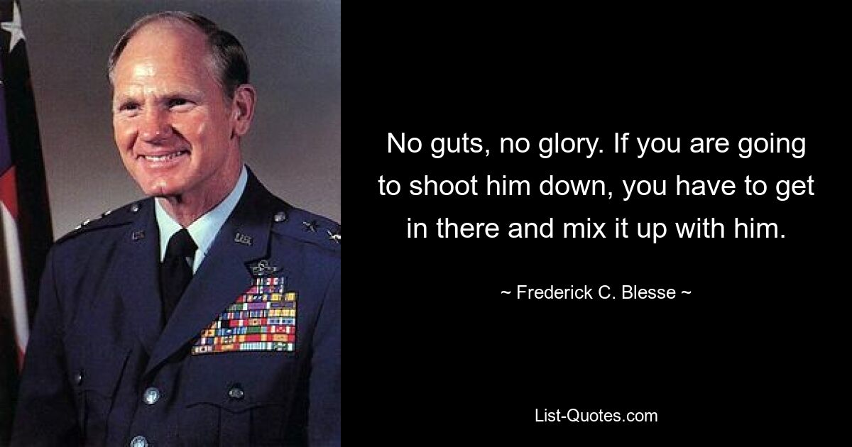 No guts, no glory. If you are going to shoot him down, you have to get in there and mix it up with him. — © Frederick C. Blesse