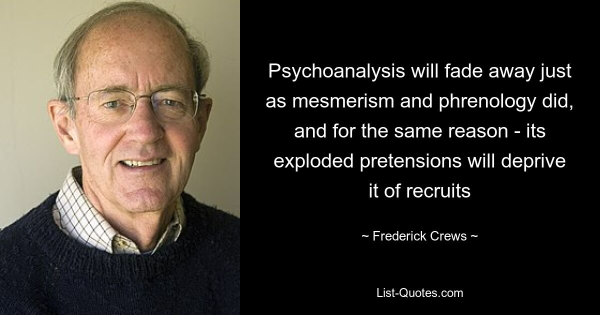 Psychoanalysis will fade away just as mesmerism and phrenology did, and for the same reason - its exploded pretensions will deprive it of recruits — © Frederick Crews