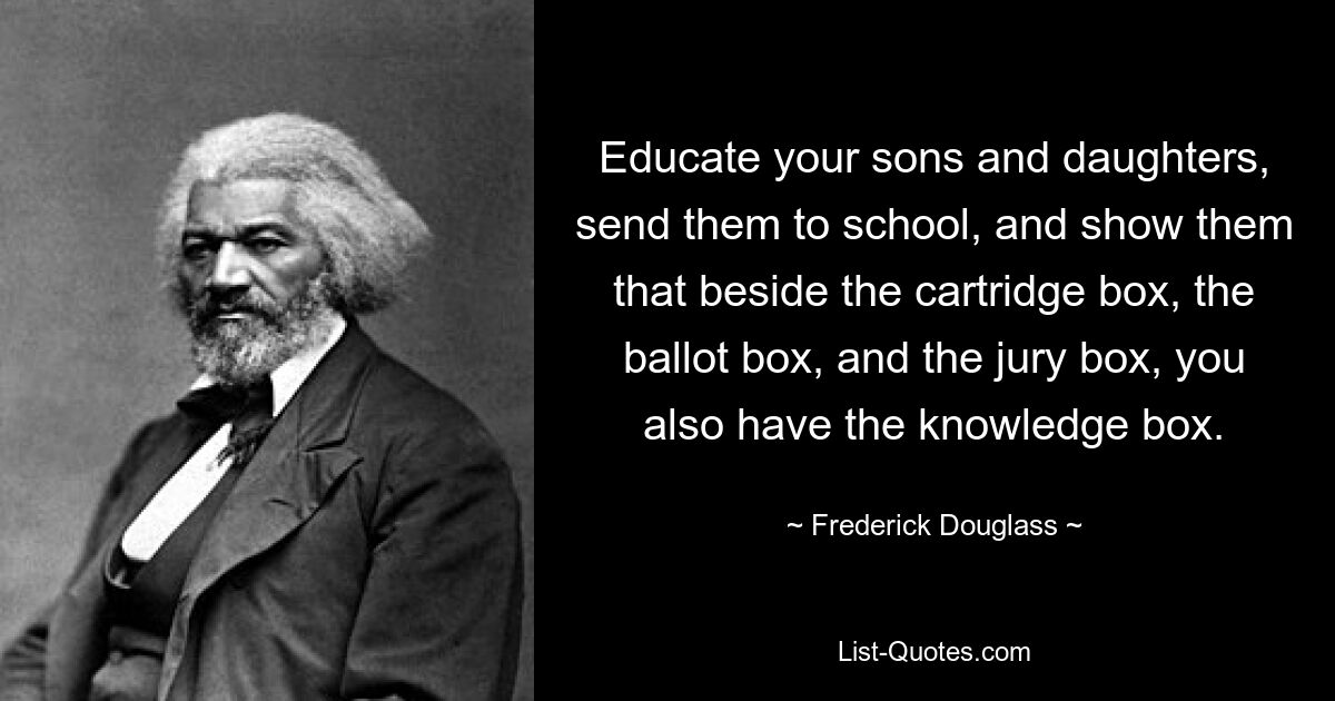 Educate your sons and daughters, send them to school, and show them that beside the cartridge box, the ballot box, and the jury box, you also have the knowledge box. — © Frederick Douglass