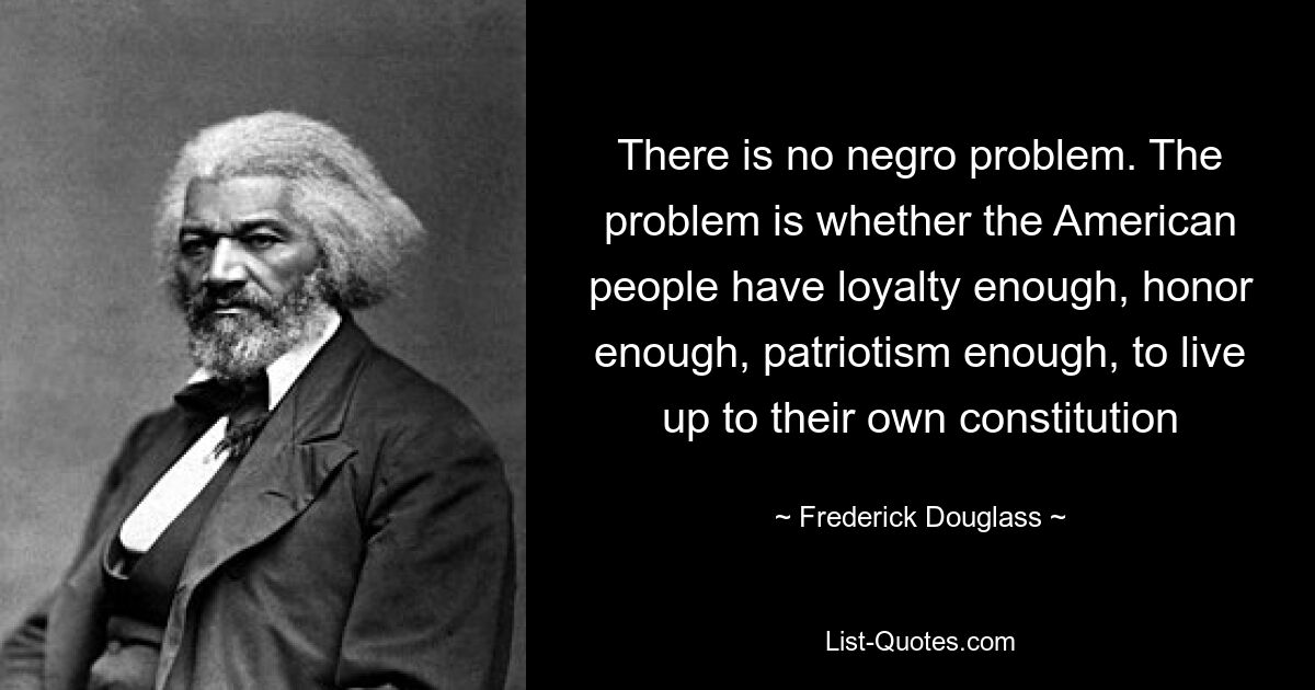 There is no negro problem. The problem is whether the American people have loyalty enough, honor enough, patriotism enough, to live up to their own constitution — © Frederick Douglass