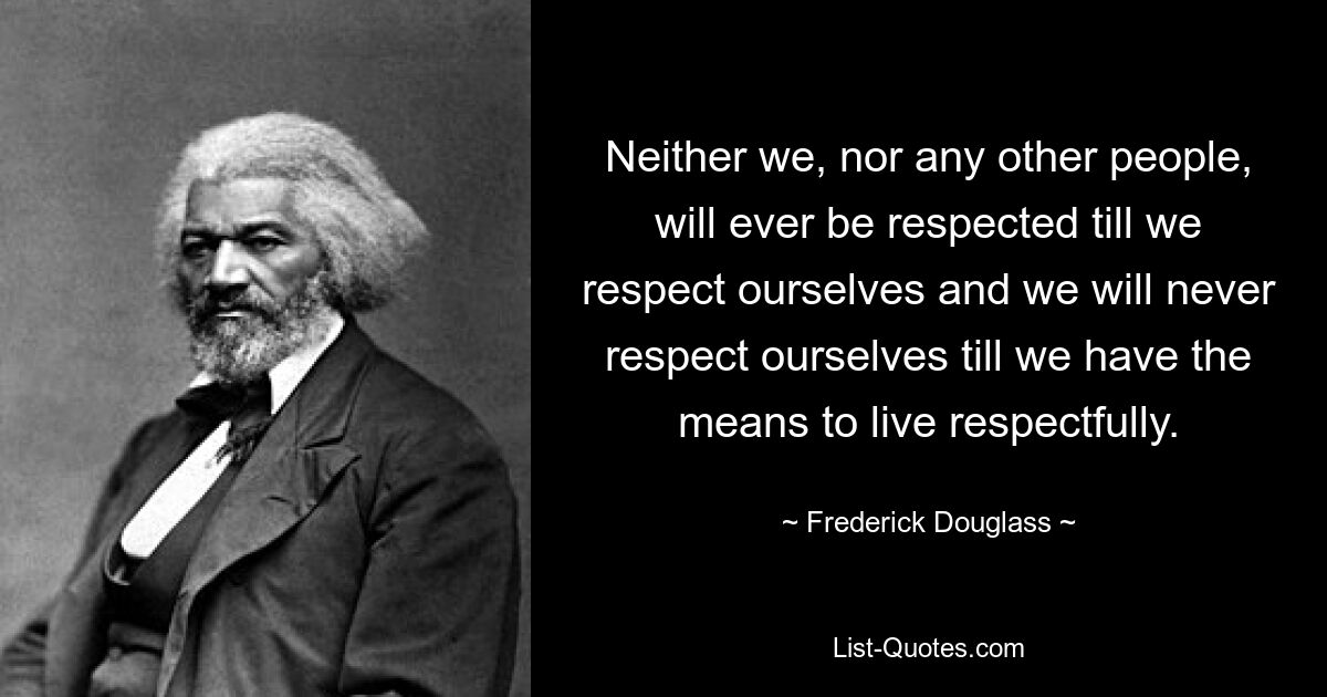 Neither we, nor any other people, will ever be respected till we respect ourselves and we will never respect ourselves till we have the means to live respectfully. — © Frederick Douglass