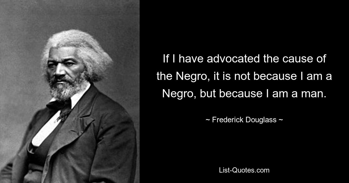 If I have advocated the cause of the Negro, it is not because I am a Negro, but because I am a man. — © Frederick Douglass