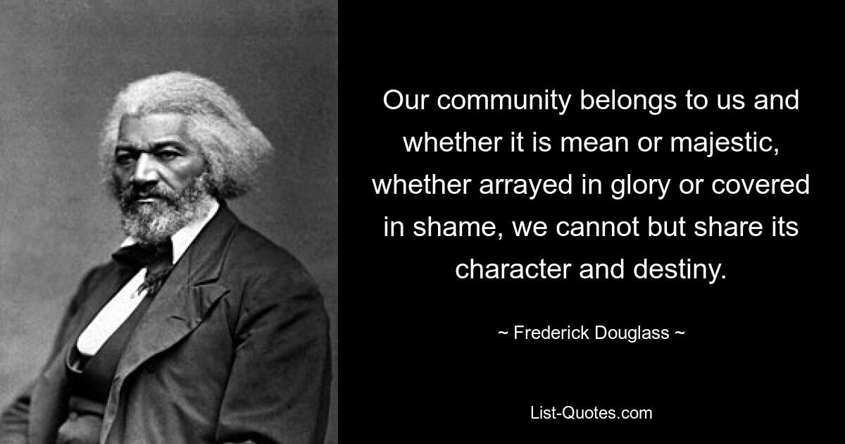 Our community belongs to us and whether it is mean or majestic, whether arrayed in glory or covered in shame, we cannot but share its character and destiny. — © Frederick Douglass