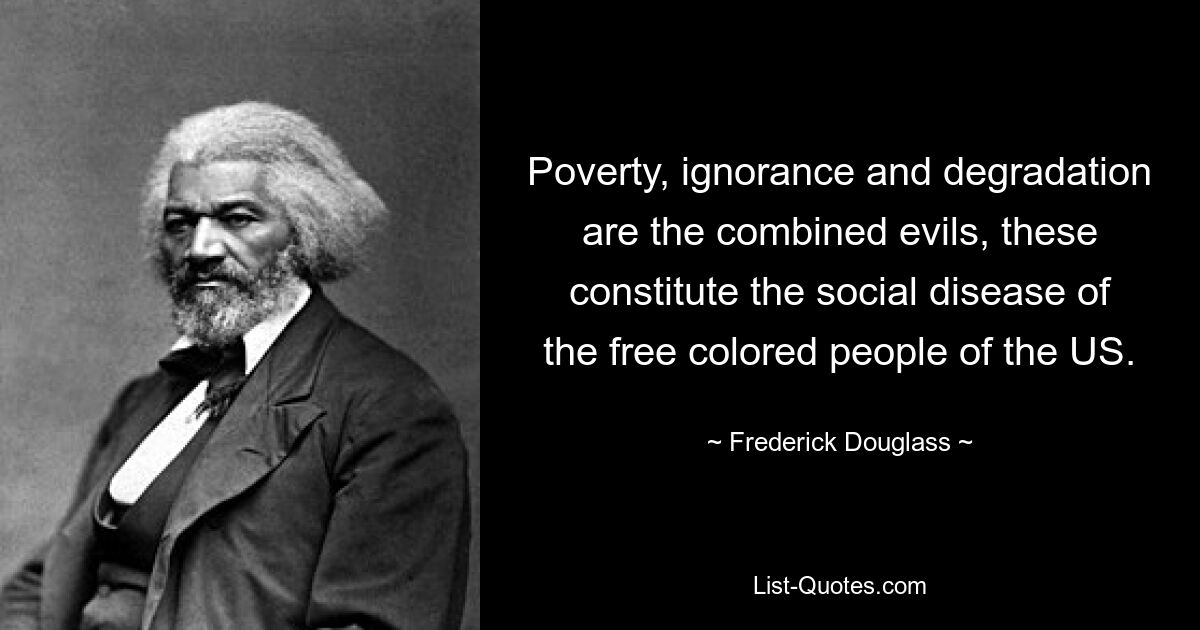 Poverty, ignorance and degradation are the combined evils, these constitute the social disease of the free colored people of the US. — © Frederick Douglass