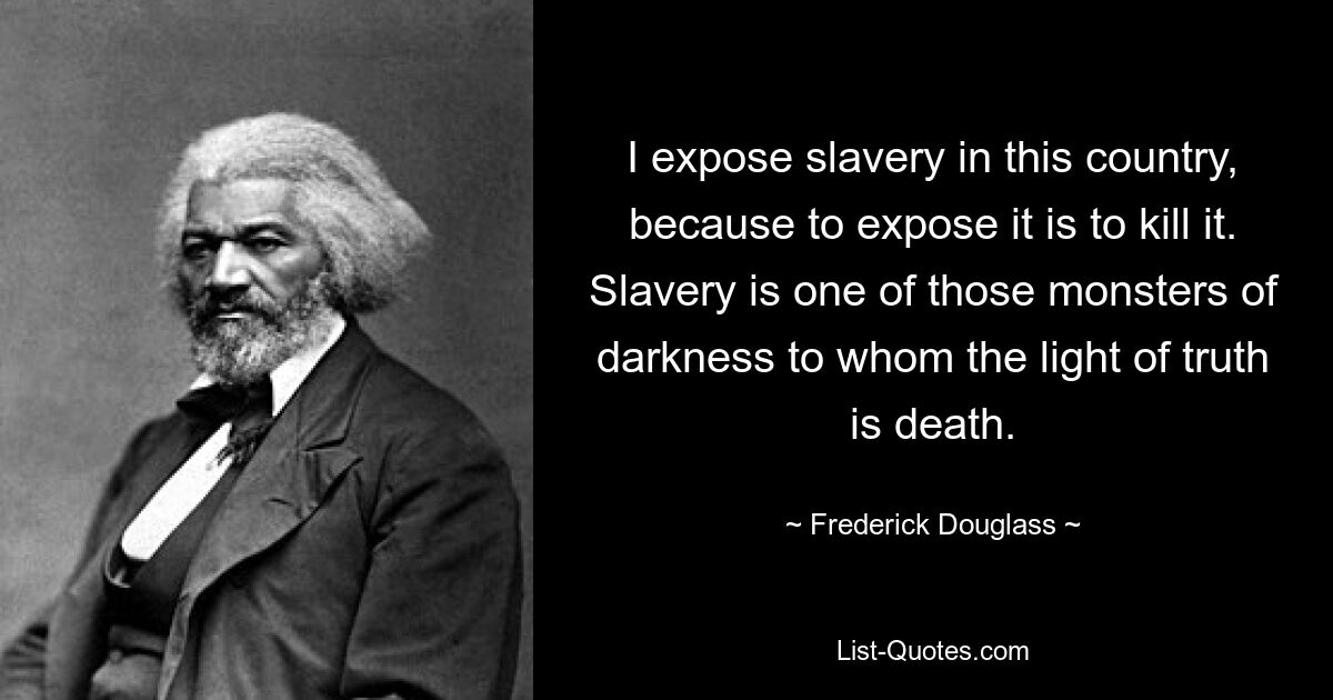 I expose slavery in this country, because to expose it is to kill it. Slavery is one of those monsters of darkness to whom the light of truth is death. — © Frederick Douglass