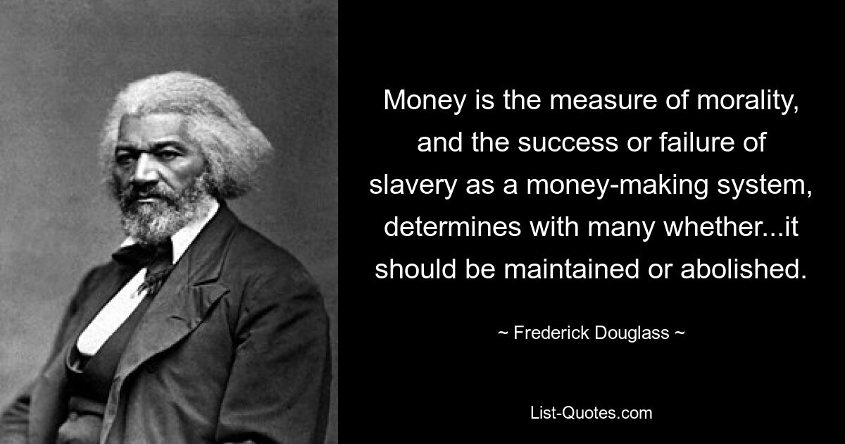 Money is the measure of morality, and the success or failure of slavery as a money-making system, determines with many whether...it should be maintained or abolished. — © Frederick Douglass