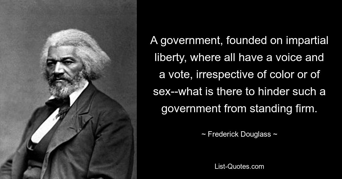 A government, founded on impartial liberty, where all have a voice and a vote, irrespective of color or of sex--what is there to hinder such a government from standing firm. — © Frederick Douglass