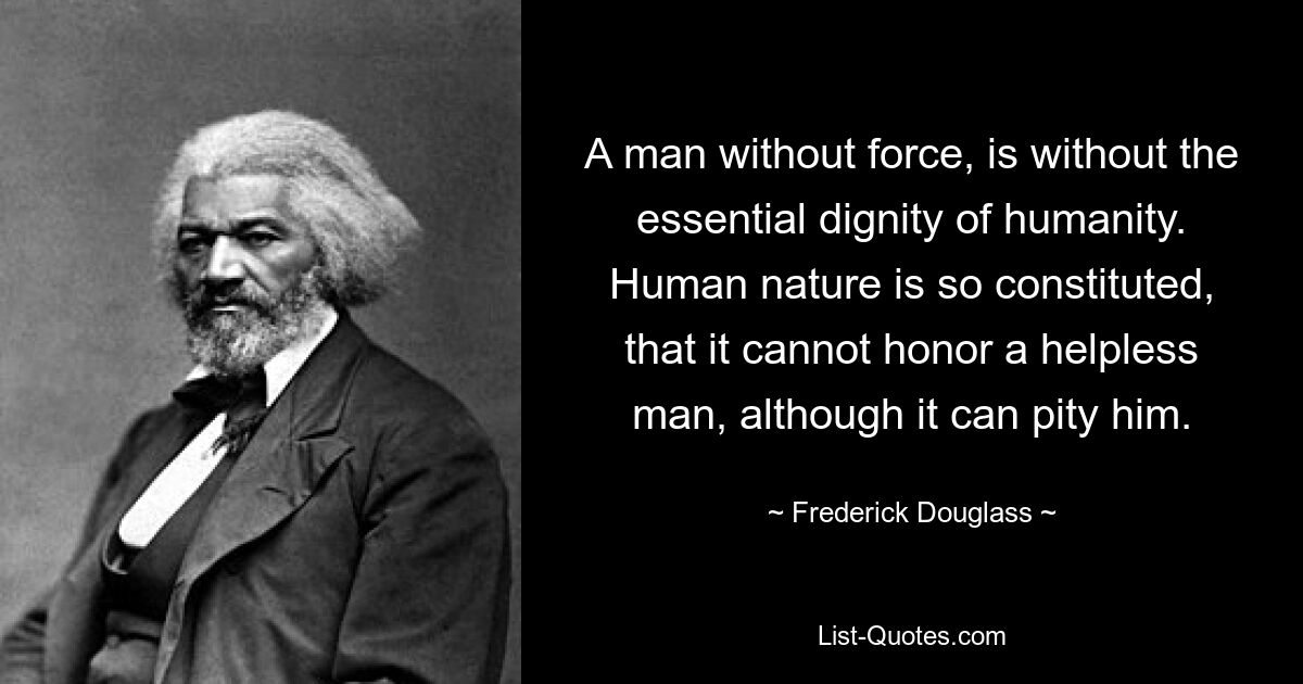 A man without force, is without the essential dignity of humanity. Human nature is so constituted, that it cannot honor a helpless man, although it can pity him. — © Frederick Douglass