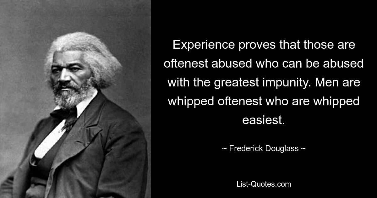 Experience proves that those are oftenest abused who can be abused with the greatest impunity. Men are whipped oftenest who are whipped easiest. — © Frederick Douglass