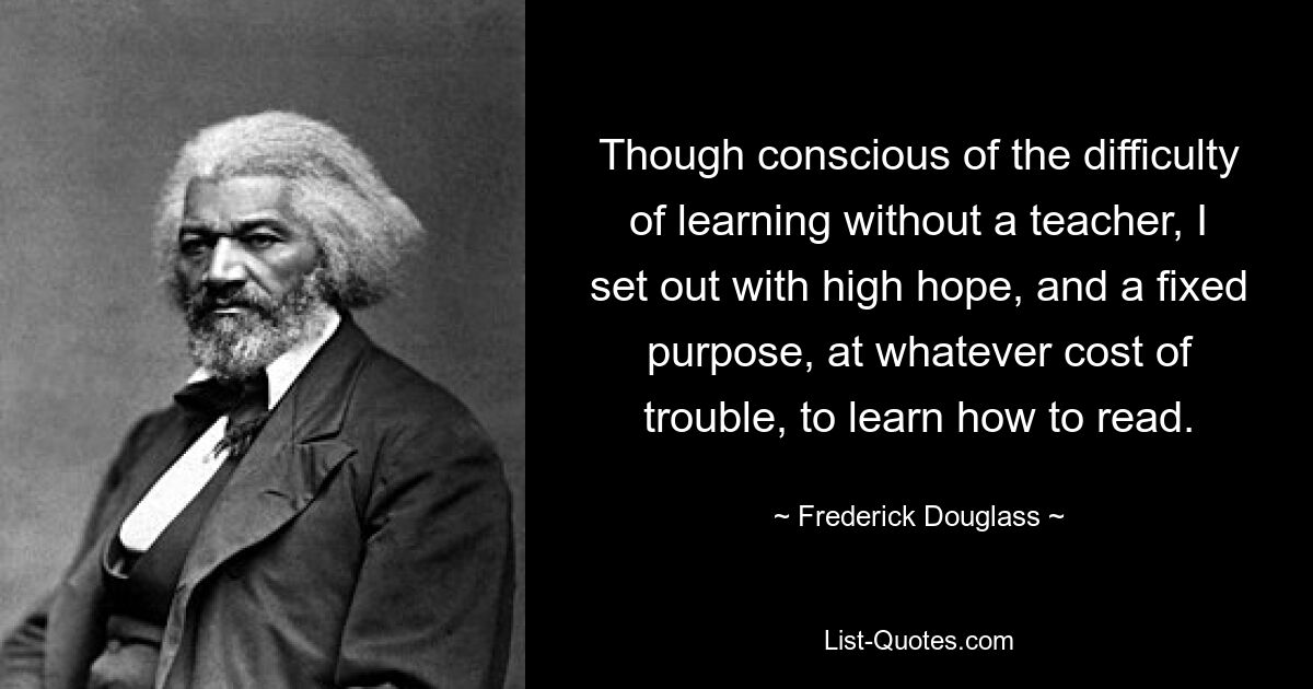 Though conscious of the difficulty of learning without a teacher, I set out with high hope, and a fixed purpose, at whatever cost of trouble, to learn how to read. — © Frederick Douglass