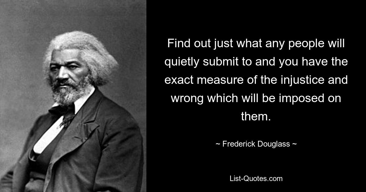 Find out just what any people will quietly submit to and you have the exact measure of the injustice and wrong which will be imposed on them. — © Frederick Douglass