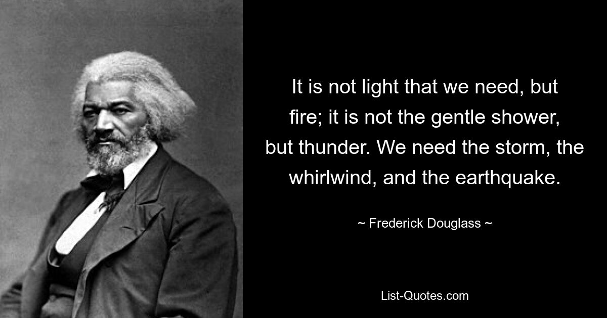 It is not light that we need, but fire; it is not the gentle shower, but thunder. We need the storm, the whirlwind, and the earthquake. — © Frederick Douglass