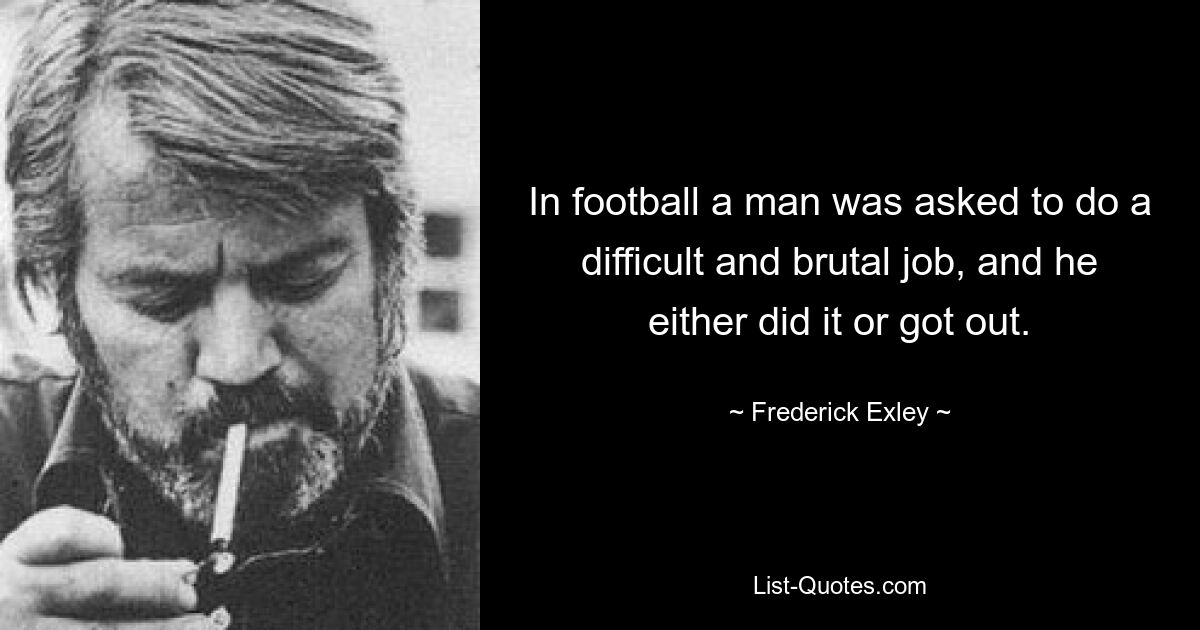 In football a man was asked to do a difficult and brutal job, and he either did it or got out. — © Frederick Exley