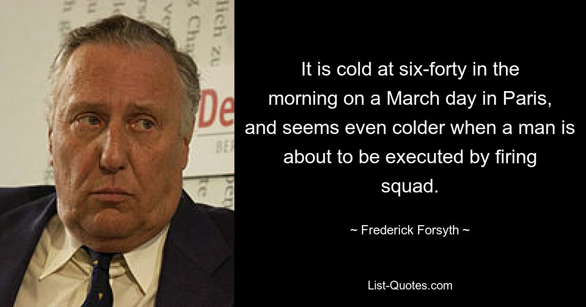 It is cold at six-forty in the morning on a March day in Paris, and seems even colder when a man is about to be executed by firing squad. — © Frederick Forsyth