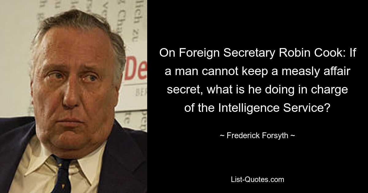 On Foreign Secretary Robin Cook: If a man cannot keep a measly affair secret, what is he doing in charge of the Intelligence Service? — © Frederick Forsyth