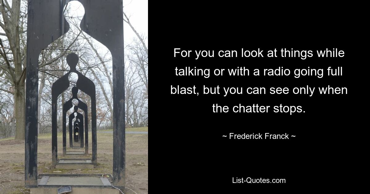 For you can look at things while talking or with a radio going full blast, but you can see only when the chatter stops. — © Frederick Franck