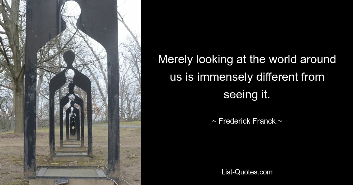 Merely looking at the world around us is immensely different from seeing it. — © Frederick Franck