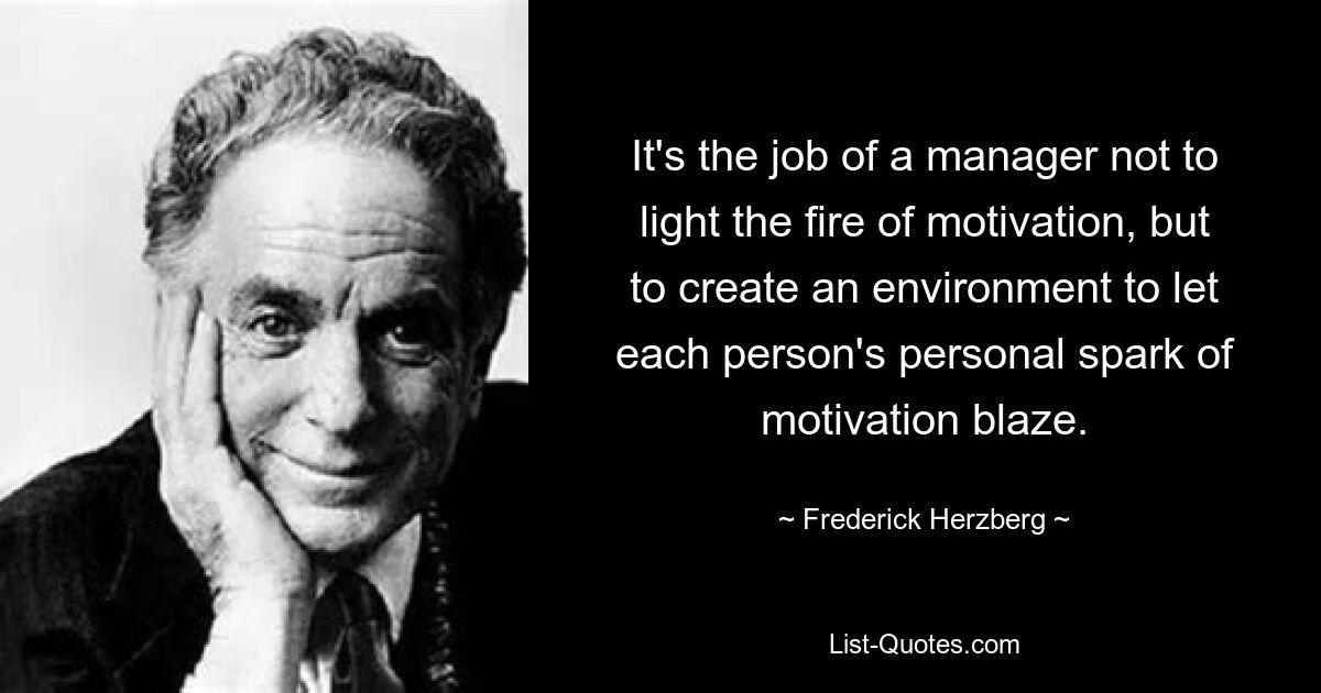 It's the job of a manager not to light the fire of motivation, but to create an environment to let each person's personal spark of motivation blaze. — © Frederick Herzberg