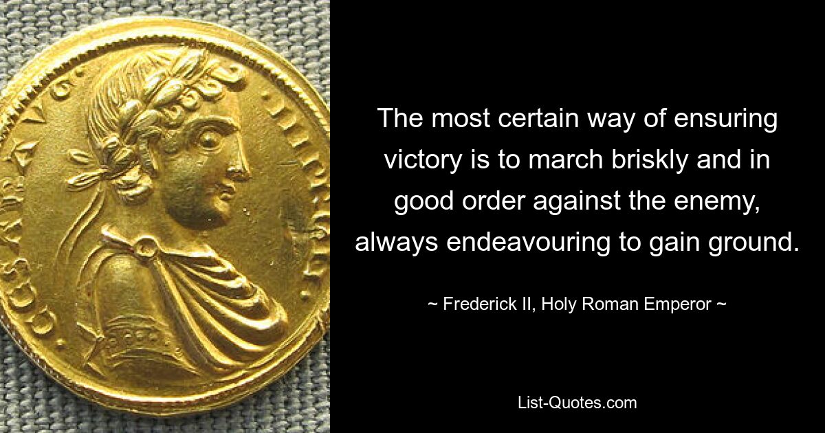 The most certain way of ensuring victory is to march briskly and in good order against the enemy, always endeavouring to gain ground. — © Frederick II, Holy Roman Emperor