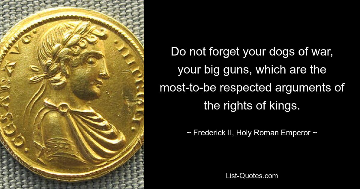 Do not forget your dogs of war, your big guns, which are the most-to-be respected arguments of the rights of kings. — © Frederick II, Holy Roman Emperor