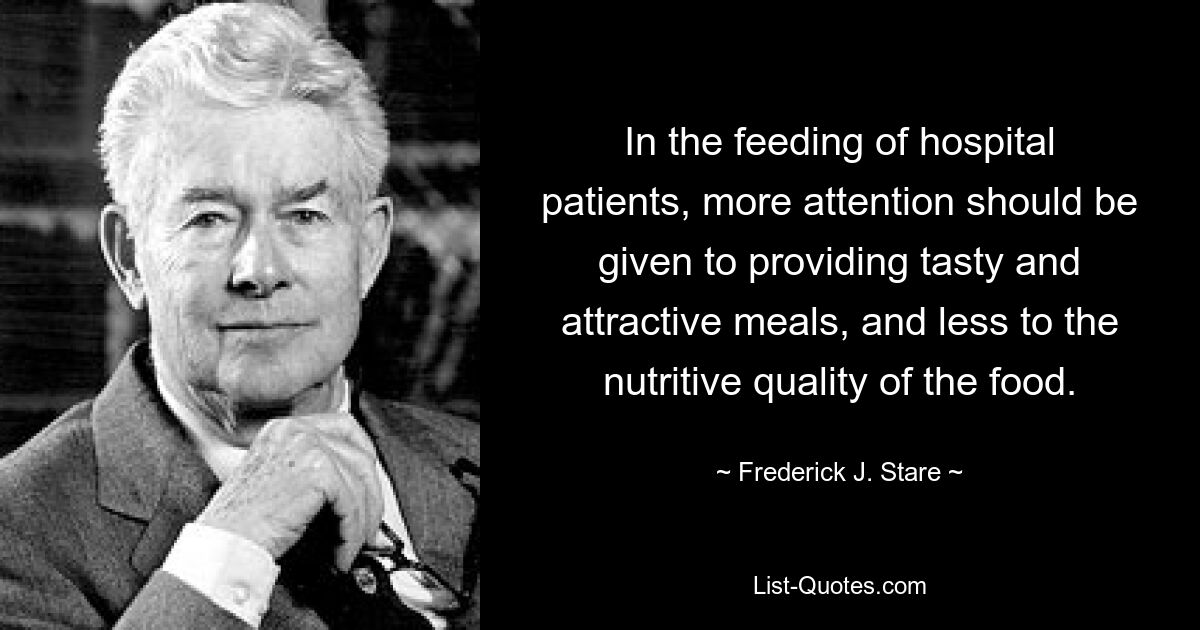 In the feeding of hospital patients, more attention should be given to providing tasty and attractive meals, and less to the nutritive quality of the food. — © Frederick J. Stare