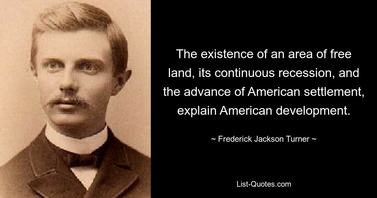 The existence of an area of free land, its continuous recession, and the advance of American settlement, explain American development. — © Frederick Jackson Turner