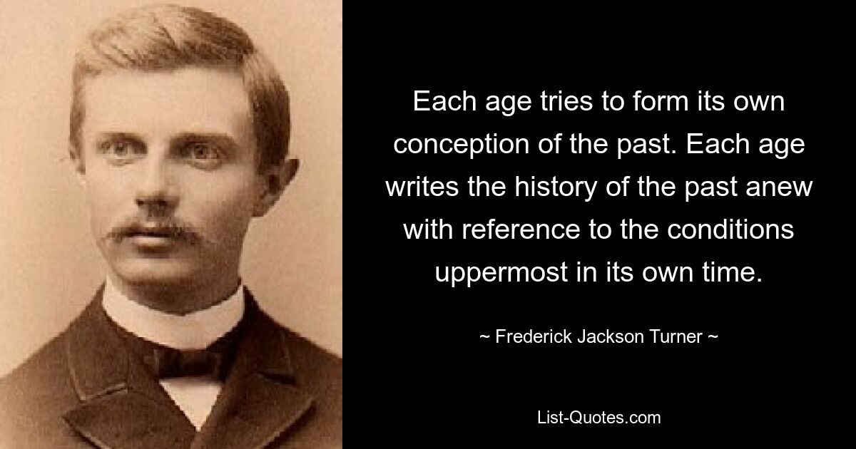 Each age tries to form its own conception of the past. Each age writes the history of the past anew with reference to the conditions uppermost in its own time. — © Frederick Jackson Turner