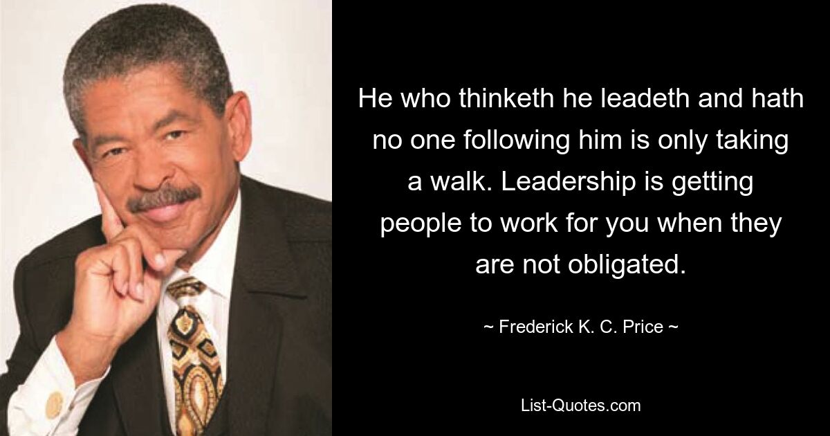 He who thinketh he leadeth and hath no one following him is only taking a walk. Leadership is getting people to work for you when they are not obligated. — © Frederick K. C. Price